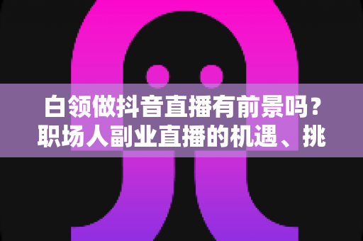 白领做抖音直播有前景吗?职场人副业直播的机遇、挑战与实操攻略全解析 白领做抖音直播有前景吗?职场人副业直播的机遇、挑战与实操攻略全解析