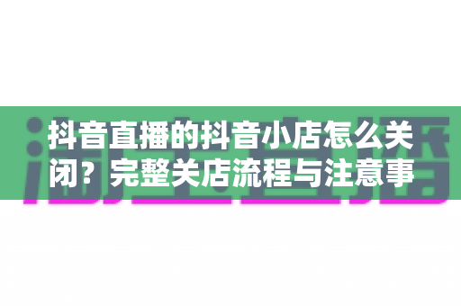 抖音直播的抖音小店怎么关闭?完整关店流程与注意事项全解析 抖音直播的抖音小店怎么关闭?完整关店流程与注意事项全解析