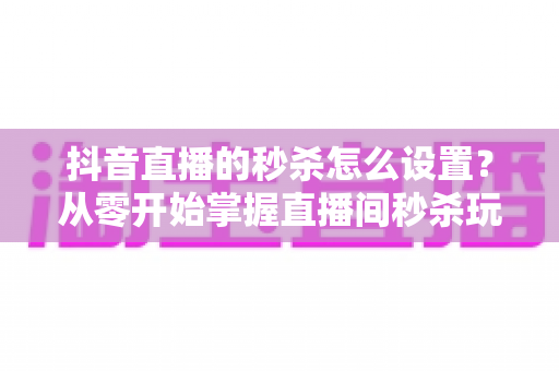 抖音直播的秒杀怎么设置?从零开始掌握直播间秒杀玩法,快速提升转化率 抖音直播的秒杀怎么设置?从零开始掌握直播间秒杀玩法,快速提升转化率