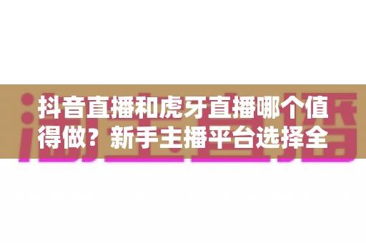 抖音直播和虎牙直播哪个值得做?新手主播平台选择全解析与实战指南 抖音直播和虎牙直播哪个值得做?新手主播平台选择全解析与实战指南