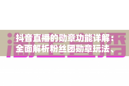 抖音直播的勋章功能详解:全面解析粉丝团勋章玩法、升级技巧与运营价值 抖音直播的勋章功能详解:全面解析粉丝团勋章玩法、升级技巧与运营价值