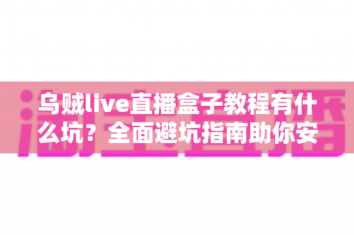 乌贼live直播盒子教程有什么坑？全面避坑指南助你安全上手直播