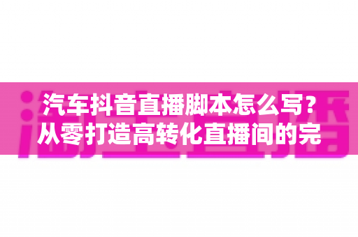 汽车抖音直播脚本怎么写?从零打造高转化直播间的完整实战指南 汽车抖音直播脚本怎么写?从零打造高转化直播间的完整实战指南
