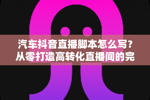 汽车抖音直播脚本怎么写?从零打造高转化直播间的完整实战指南 汽车抖音直播脚本怎么写?从零打造高转化直播间的完整实战指南