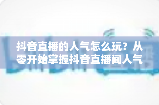 抖音直播的人气怎么玩?从零开始掌握抖音直播间人气提升的完整实战攻略 抖音直播的人气怎么玩?从零开始掌握抖音直播间人气提升的完整实战攻略
