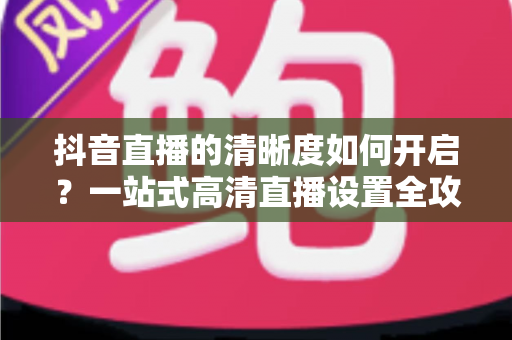 抖音直播的清晰度如何开启?一站式高清直播设置全攻略,看完秒懂 抖音直播的清晰度如何开启?一站式高清直播设置全攻略,看完秒懂