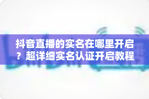抖音直播的实名在哪里开启？超详细实名认证开启教程，新手主播必看指南
