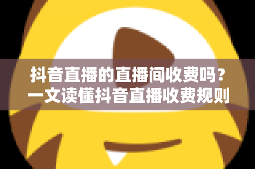 抖音直播的直播间收费吗?一文读懂抖音直播收费规则与免费开播全攻略 抖音直播的直播间收费吗?一文读懂抖音直播收费规则与免费开播全攻略