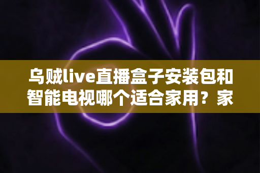 乌贼live直播盒子安装包和智能电视哪个适合家用?家庭观影设备深度对比与选购全攻略 乌贼live直播盒子安装包和智能电视哪个适合家用?家庭观影设备深度对比与选购全攻略