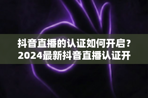 抖音直播的认证如何开启?2024最新抖音直播认证开通全流程详解与避坑指南 抖音直播的认证如何开启?2024最新抖音直播认证开通全流程详解与避坑指南