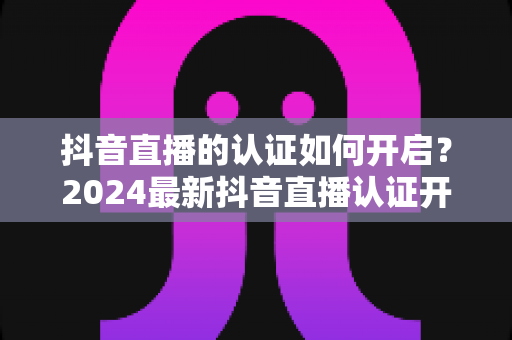 抖音直播的认证如何开启？2024最新抖音直播认证开通全流程详解与避坑指南