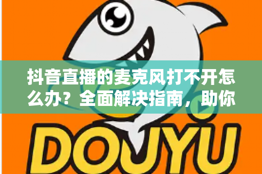 抖音直播的麦克风打不开怎么办？全面解决指南，助你快速恢复开播