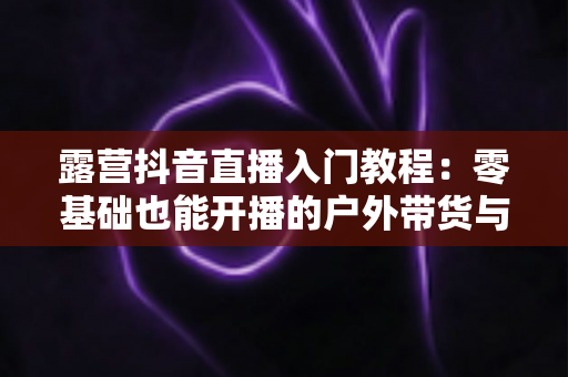 露营抖音直播入门教程:零基础也能开播的户外带货与涨粉实战指南 露营抖音直播入门教程:零基础也能开播的户外带货与涨粉实战指南