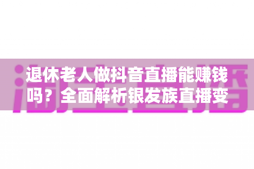 退休老人做抖音直播能赚钱吗？全面解析银发族直播变现的真实收入、成功路径与避坑指南