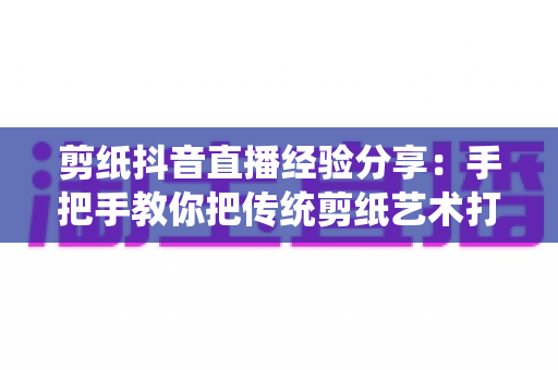 剪纸抖音直播经验分享：手把手教你把传统剪纸艺术打造成高人气抖音直播间