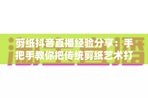 剪纸抖音直播经验分享：手把手教你把传统剪纸艺术打造成高人气抖音直播间