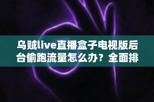 乌贼live直播盒子电视版后台偷跑流量怎么办?全面排查与解决方案指南 乌贼live直播盒子电视版后台偷跑流量怎么办?全面排查与解决方案指南
