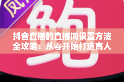 抖音直播的直播间设置方法全攻略:从零开始打造高人气直播间 抖音直播的直播间设置方法全攻略:从零开始打造高人气直播间
