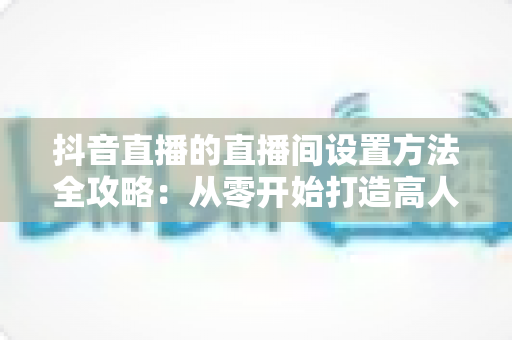 抖音直播的直播间设置方法全攻略:从零开始打造高人气直播间 抖音直播的直播间设置方法全攻略:从零开始打造高人气直播间