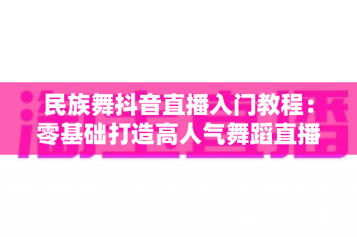 民族舞抖音直播入门教程：零基础打造高人气舞蹈直播间的完整指南
