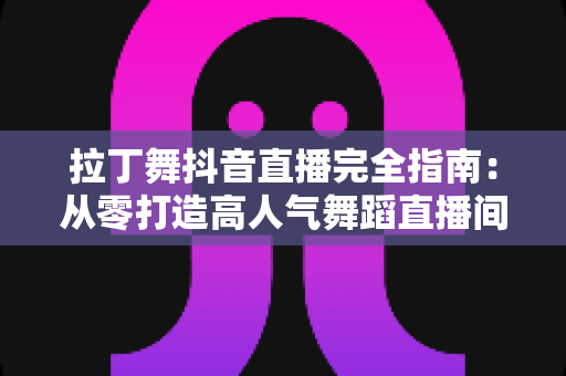 拉丁舞抖音直播完全指南：从零打造高人气舞蹈直播间的实战攻略