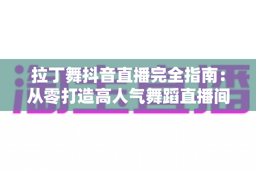 拉丁舞抖音直播完全指南：从零打造高人气舞蹈直播间的实战攻略