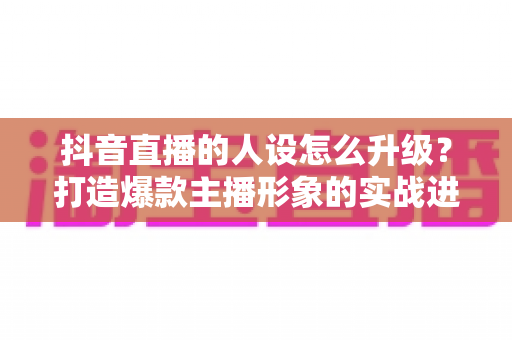 抖音直播的人设怎么升级?打造爆款主播形象的实战进阶指南 抖音直播的人设怎么升级?打造爆款主播形象的实战进阶指南