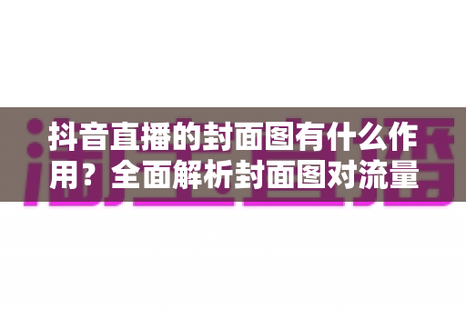 抖音直播的封面图有什么作用?全面解析封面图对流量的影响力与优化技巧 抖音直播的封面图有什么作用?全面解析封面图对流量的影响力与优化技巧