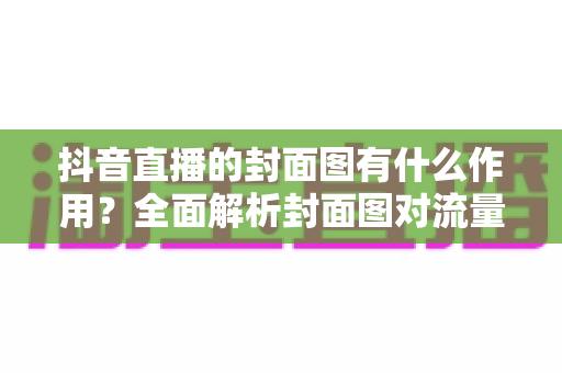 抖音直播的封面图有什么作用?全面解析封面图对流量的影响力与优化技巧 抖音直播的封面图有什么作用?全面解析封面图对流量的影响力与优化技巧