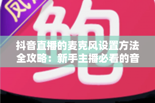 抖音直播的麦克风设置方法全攻略:新手主播必看的音质优化与开播指南 抖音直播的麦克风设置方法全攻略:新手主播必看的音质优化与开播指南