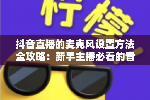 抖音直播的麦克风设置方法全攻略:新手主播必看的音质优化与开播指南 抖音直播的麦克风设置方法全攻略:新手主播必看的音质优化与开播指南