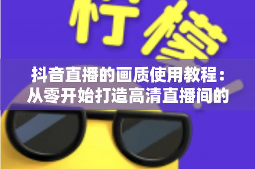 抖音直播的画质使用教程:从零开始打造高清直播间的完整指南 抖音直播的画质使用教程:从零开始打造高清直播间的完整指南