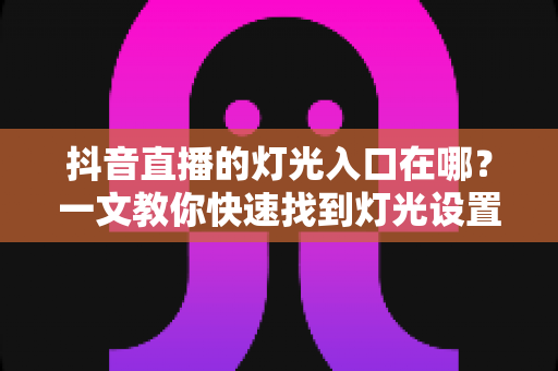 抖音直播的灯光入口在哪？一文教你快速找到灯光设置并打造高清直播间