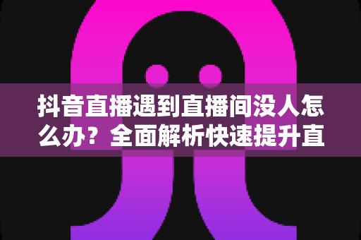 抖音直播遇到直播间没人怎么办？全面解析快速提升直播间人气与流量的实战攻略