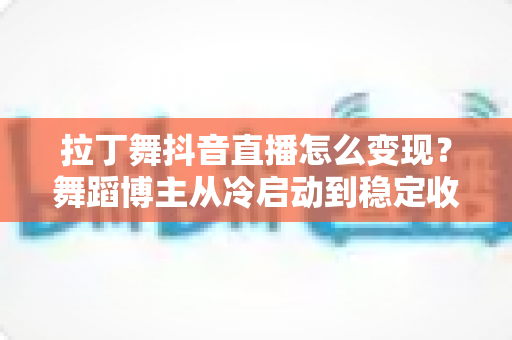 拉丁舞抖音直播怎么变现？舞蹈博主从冷启动到稳定收入的实战变现指南