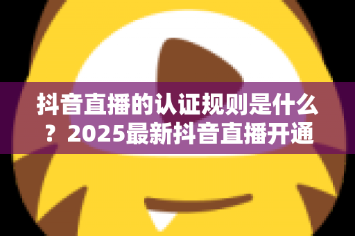 抖音直播的认证规则是什么？2025最新抖音直播开通与认证全攻略，新手主播必看的完整指南