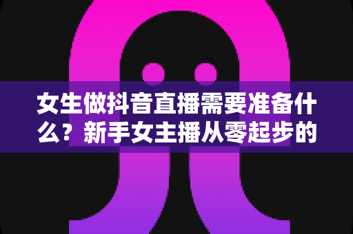 女生做抖音直播需要准备什么?新手女主播从零起步的完整准备清单与实战指南 女生做抖音直播需要准备什么?新手女主播从零起步的完整准备清单与实战指南