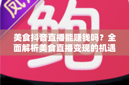 美食抖音直播能赚钱吗？全面解析美食直播变现的机遇、收入与实操指南