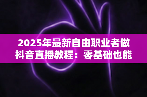 2025年最新自由职业者做抖音直播教程：零基础也能月入过万的全流程实战指南