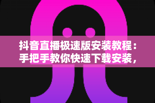 抖音直播极速版安装教程：手把手教你快速下载安装，轻松开启直播之旅