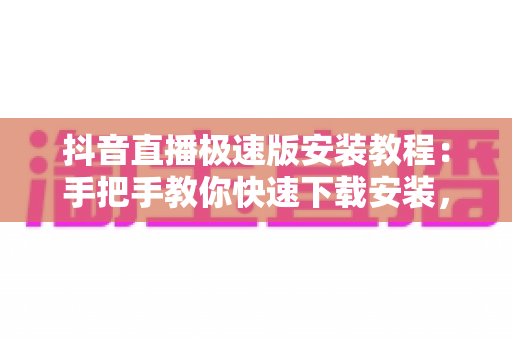 抖音直播极速版安装教程：手把手教你快速下载安装，轻松开启直播之旅
