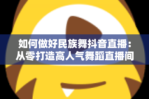 如何做好民族舞抖音直播:从零打造高人气舞蹈直播间的全方位实战指南 如何做好民族舞抖音直播:从零打造高人气舞蹈直播间的全方位实战指南
