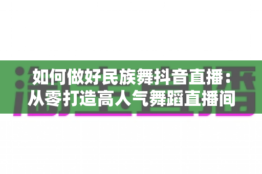 如何做好民族舞抖音直播:从零打造高人气舞蹈直播间的全方位实战指南 如何做好民族舞抖音直播:从零打造高人气舞蹈直播间的全方位实战指南