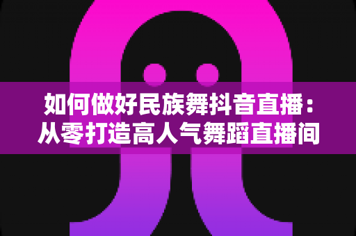 如何做好民族舞抖音直播：从零打造高人气舞蹈直播间的全方位实战指南