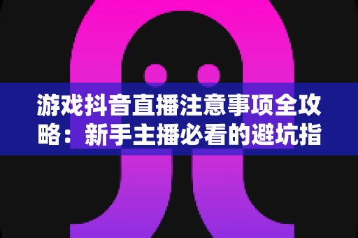 游戏抖音直播注意事项全攻略:新手主播必看的避坑指南与涨粉秘籍 游戏抖音直播注意事项全攻略:新手主播必看的避坑指南与涨粉秘籍