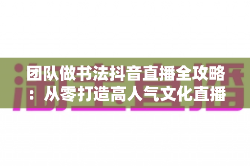 团队做书法抖音直播全攻略:从零打造高人气文化直播间的实战指南 团队做书法抖音直播全攻略:从零打造高人气文化直播间的实战指南