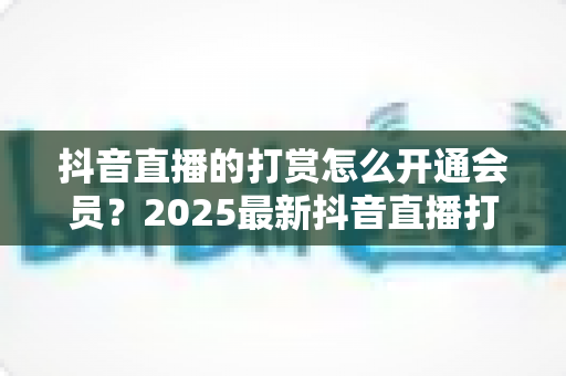 抖音直播的打赏怎么开通会员？2025最新抖音直播打赏与会员开通全流程详解