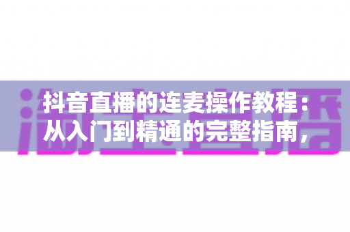 抖音直播的连麦操作教程：从入门到精通的完整指南，手把手教你玩转直播连麦互动