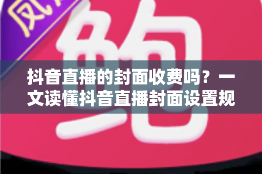 抖音直播的封面收费吗?一文读懂抖音直播封面设置规则与免费优化全攻略 抖音直播的封面收费吗?一文读懂抖音直播封面设置规则与免费优化全攻略