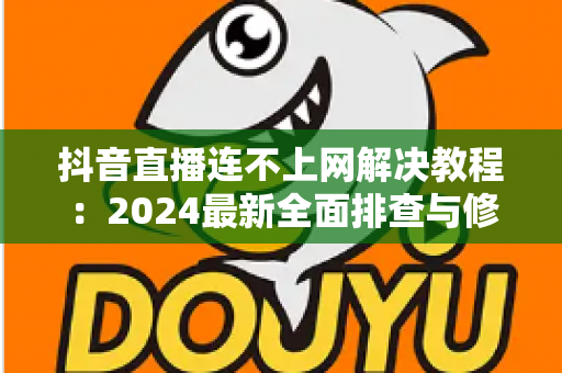 抖音直播连不上网解决教程：2024最新全面排查与修复指南，助你快速恢复直播
